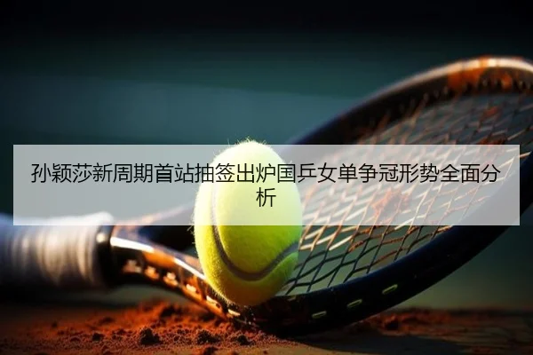 孙颖莎新周期首站抽签出炉国乒女单争冠形势全面分析
