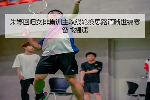 朱婷回归女排集训主攻线轮换思路清晰世锦赛备战提速